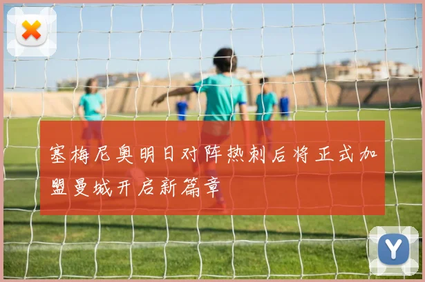 塞梅尼奥明日对阵热刺后将正式加盟曼城开启新篇章