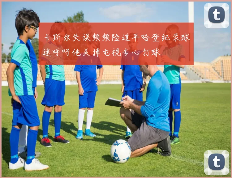 卡斯尔失误频频险追平哈登纪录球迷呼吁他关掉电视专心打球