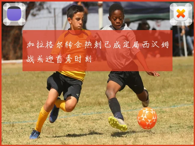 加拉格尔转会热刺已成定局西汉姆战或迎首秀时刻