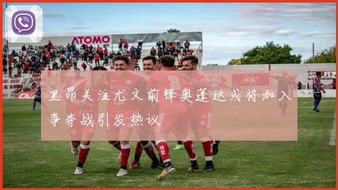 里昂关注尤文前锋奥蓬达或将加入争夺战引发热议
