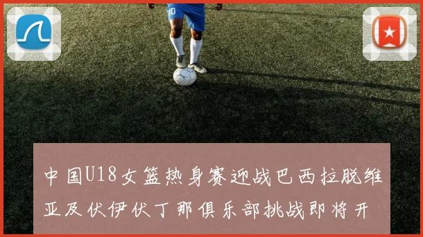 中国U18女篮热身赛迎战巴西拉脱维亚及伏伊伏丁那俱乐部挑战即将开启