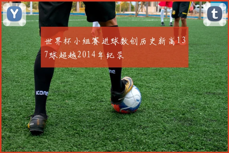 世界杯小组赛进球数创历史新高137球超越2014年纪录