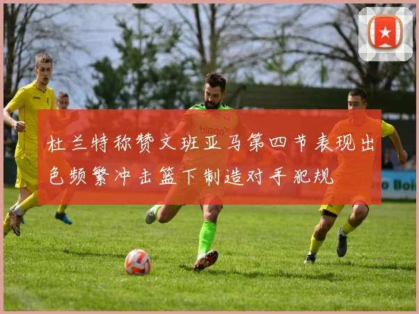 杜兰特称赞文班亚马第四节表现出色频繁冲击篮下制造对手犯规