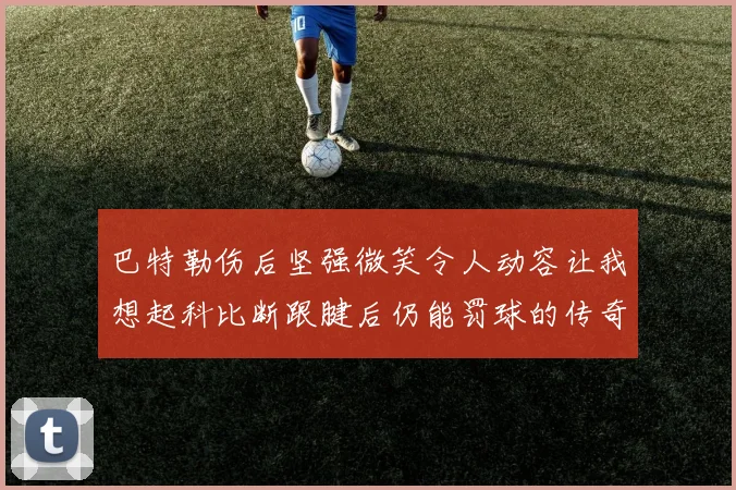 巴特勒伤后坚强微笑令人动容让我想起科比断跟腱后仍能罚球的传奇时刻