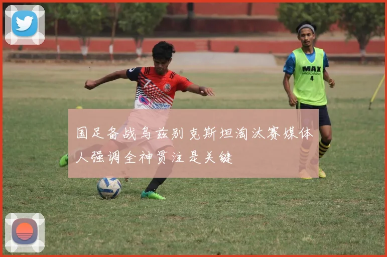 国足备战乌兹别克斯坦淘汰赛媒体人强调全神贯注是关键