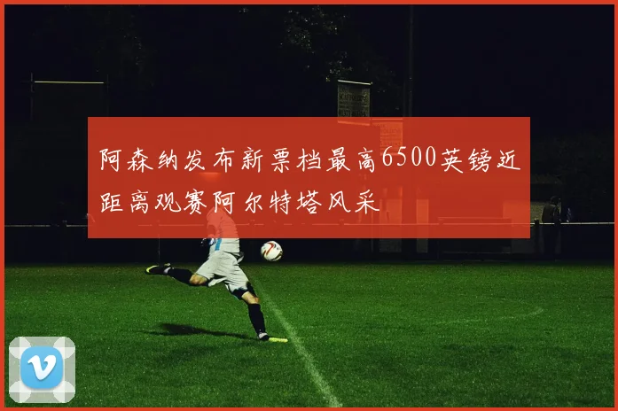 阿森纳发布新票档最高6500英镑近距离观赛阿尔特塔风采