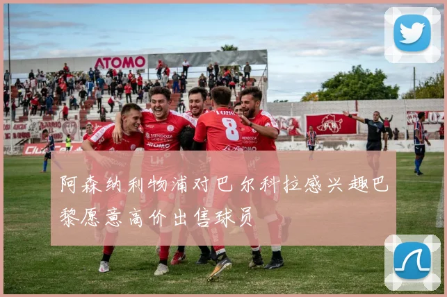阿森纳利物浦对巴尔科拉感兴趣巴黎愿意高价出售球员