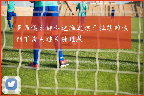 罗马俱乐部加速推进迪巴拉续约谈判下周或迎关键进展