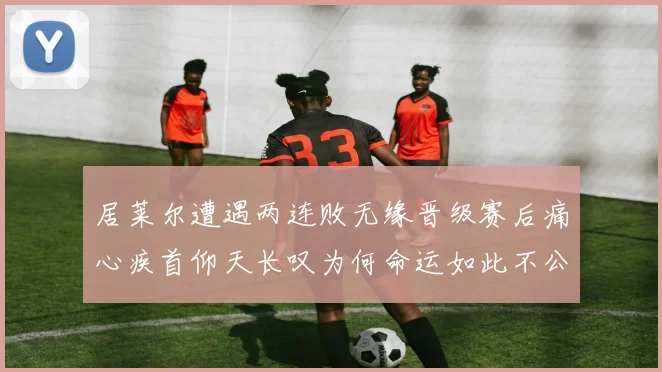居莱尔遭遇两连败无缘晋级赛后痛心疾首仰天长叹为何命运如此不公
