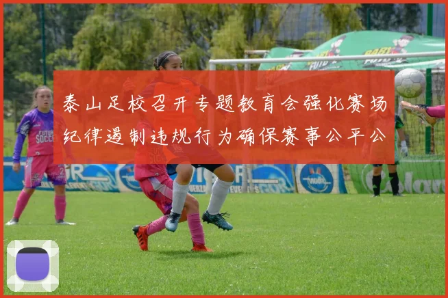 泰山足校召开专题教育会强化赛场纪律遏制违规行为确保赛事公平公正