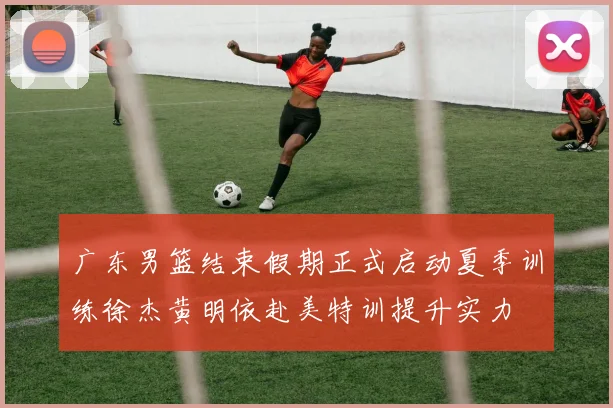 广东男篮结束假期正式启动夏季训练徐杰黄明依赴美特训提升实力