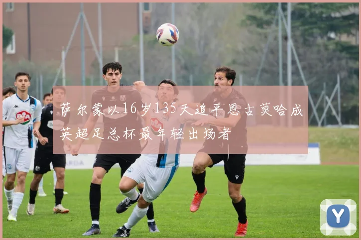 萨尔蒙以16岁135天追平恩古莫哈成英超足总杯最年轻出场者