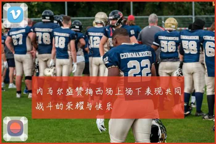 内马尔盛赞梅西场上场下表现共同战斗的荣耀与快乐
