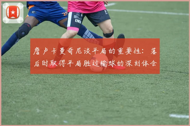 詹卢卡曼奇尼谈平局的重要性：落后时取得平局胜过输球的深刻体会
