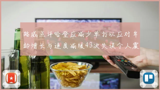 路威点评哈登应减少单打以应对年龄增长与速度减缓43次失误令人震惊