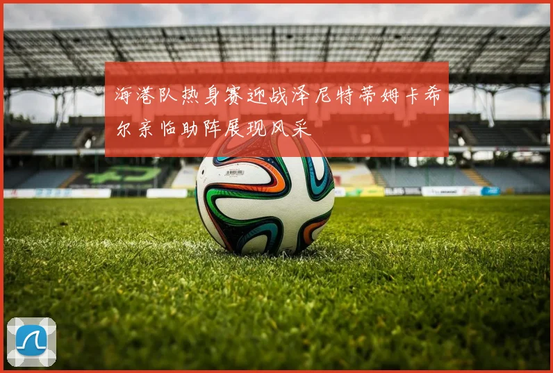 海港队热身赛迎战泽尼特蒂姆卡希尔亲临助阵展现风采