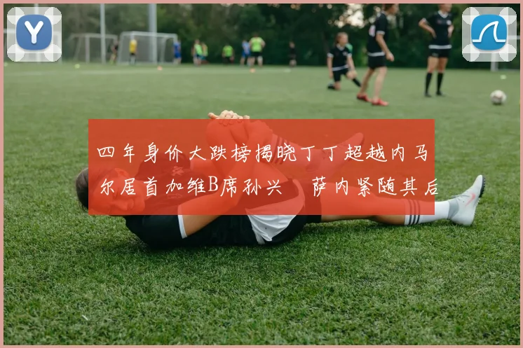 四年身价大跌榜揭晓丁丁超越内马尔居首加维B席孙兴慜萨内紧随其后
