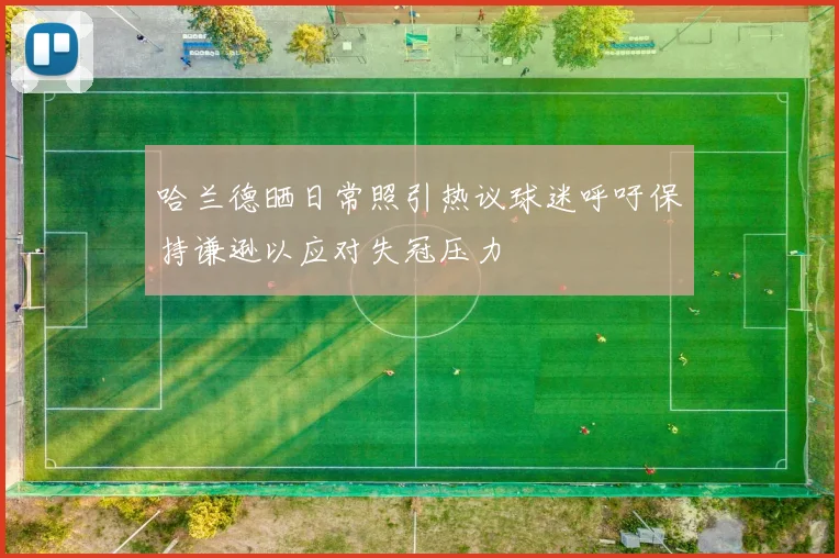 哈兰德晒日常照引热议球迷呼吁保持谦逊以应对失冠压力