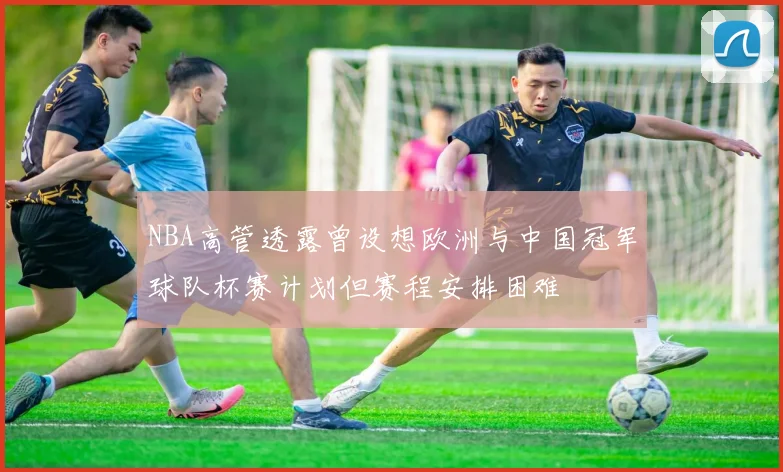 NBA高管透露曾设想欧洲与中国冠军球队杯赛计划但赛程安排困难